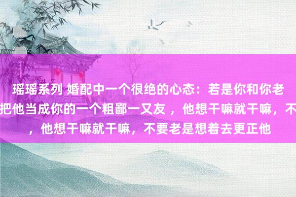 瑶瑶系列 婚配中一个很绝的心态：若是你和你老公三不雅别离，那就把他当成你的一个粗鄙一又友 ，他想干嘛就干嘛，不要老是想着去更正他