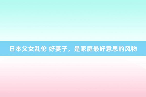 日本父女乱伦 好妻子，是家庭最好意思的风物
