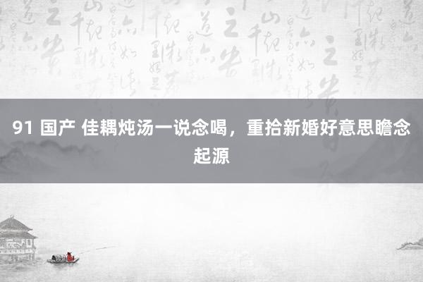 91 国产 佳耦炖汤一说念喝，重拾新婚好意思瞻念起源
