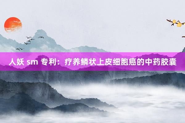 人妖 sm 专利:疗养鳞状上皮细胞癌的中药胶囊