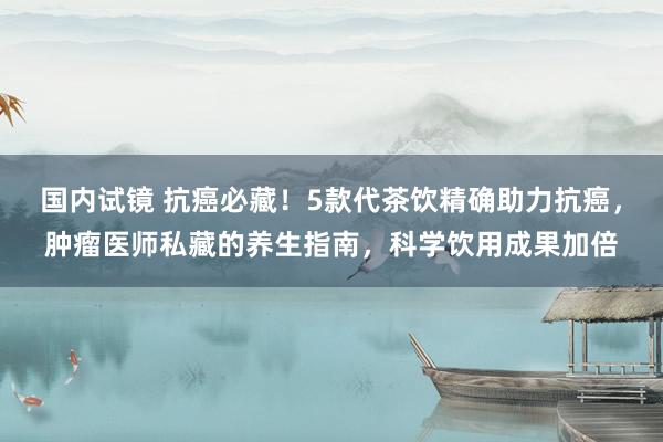 国内试镜 抗癌必藏！5款代茶饮精确助力抗癌，肿瘤医师私藏的养生指南，科学饮用成果加倍