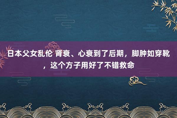 日本父女乱伦 肾衰、心衰到了后期,脚肿如穿靴,这个方子用好了不错救命