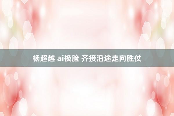 杨超越 ai换脸 齐接沿途走向胜仗