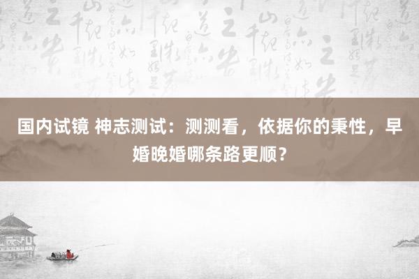 国内试镜 神志测试：测测看，依据你的秉性，早婚晚婚哪条路更顺？