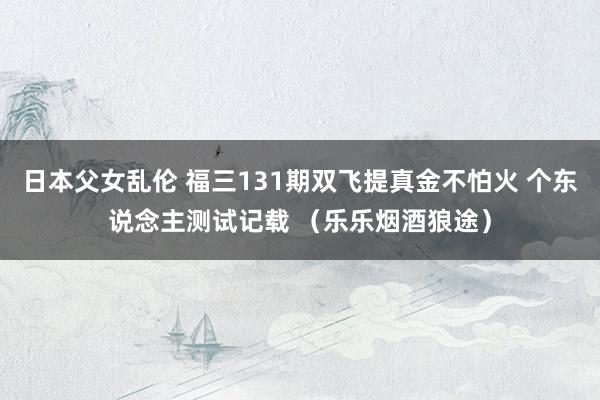 日本父女乱伦 福三131期双飞提真金不怕火 个东说念主测试记载 （乐乐烟酒狼途）